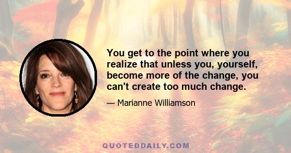 You get to the point where you realize that unless you, yourself, become more of the change, you can't create too much change.