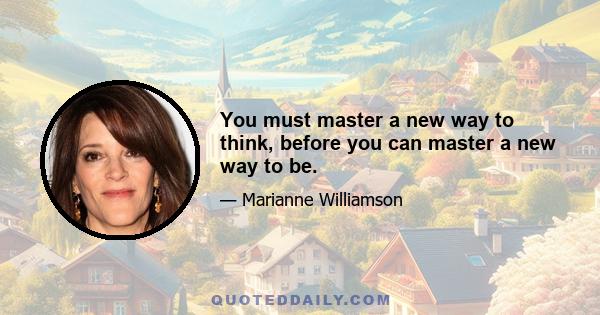 You must master a new way to think, before you can master a new way to be.