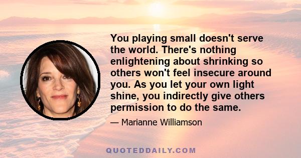 You playing small doesn't serve the world. There's nothing enlightening about shrinking so others won't feel insecure around you. As you let your own light shine, you indirectly give others permission to do the same.