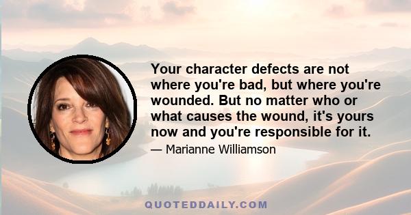 Your character defects are not where you're bad, but where you're wounded. But no matter who or what causes the wound, it's yours now and you're responsible for it.