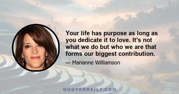 Your life has purpose as long as you dedicate it to love. It's not what we do but who we are that forms our biggest contribution.