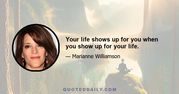 Your life shows up for you when you show up for your life.