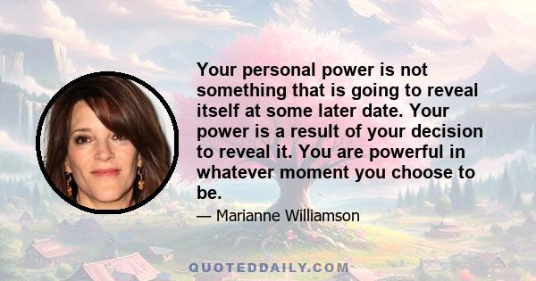 Your personal power is not something that is going to reveal itself at some later date. Your power is a result of your decision to reveal it. You are powerful in whatever moment you choose to be.