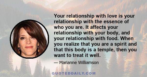 Your relationship with love is your relationship with the essence of who you are. It affects your relationship with your body, and your relationship with food. When you realize that you are a spirit and that this body