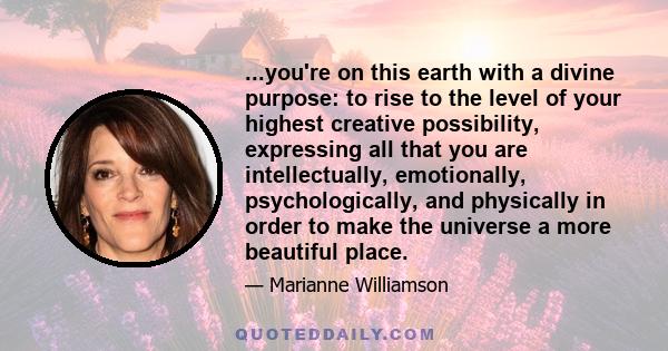 ...you're on this earth with a divine purpose: to rise to the level of your highest creative possibility, expressing all that you are intellectually, emotionally, psychologically, and physically in order to make the