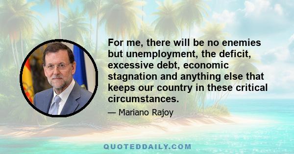 For me, there will be no enemies but unemployment, the deficit, excessive debt, economic stagnation and anything else that keeps our country in these critical circumstances.