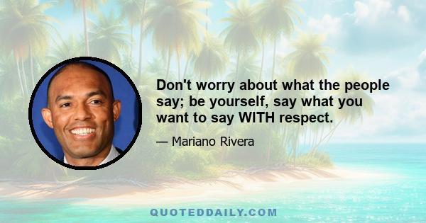 Don't worry about what the people say; be yourself, say what you want to say WITH respect.