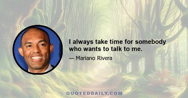 I always take time for somebody who wants to talk to me.