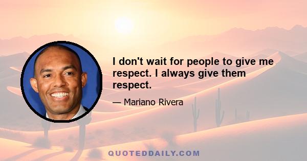 I don't wait for people to give me respect. I always give them respect.