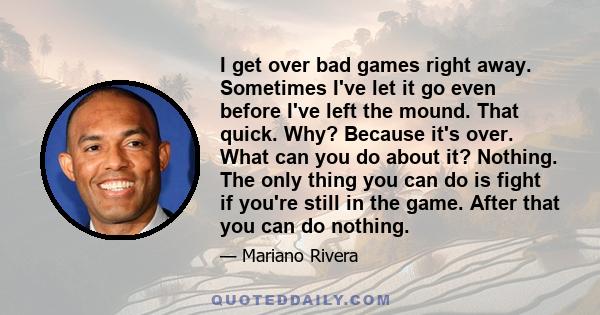 I get over bad games right away. Sometimes I've let it go even before I've left the mound. That quick. Why? Because it's over. What can you do about it? Nothing. The only thing you can do is fight if you're still in the 