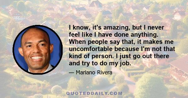 I know, it's amazing, but I never feel like I have done anything. When people say that, it makes me uncomfortable because I'm not that kind of person. I just go out there and try to do my job.