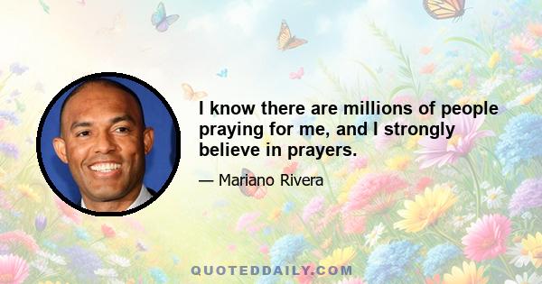 I know there are millions of people praying for me, and I strongly believe in prayers.