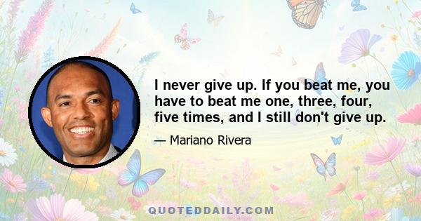 I never give up. If you beat me, you have to beat me one, three, four, five times, and I still don't give up.