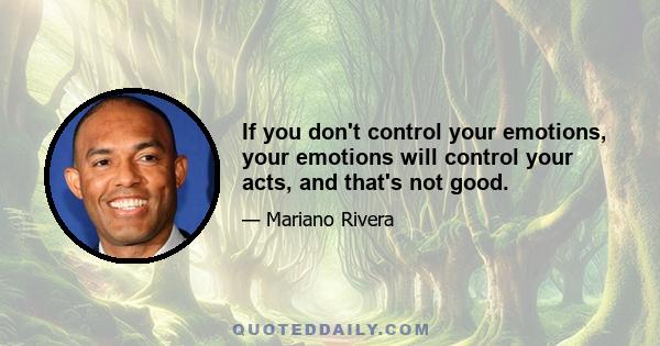 If you don't control your emotions, your emotions will control your acts, and that's not good.