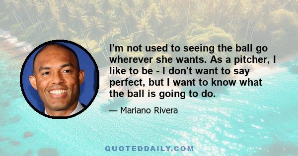 I'm not used to seeing the ball go wherever she wants. As a pitcher, I like to be - I don't want to say perfect, but I want to know what the ball is going to do.