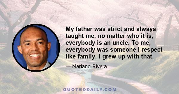 My father was strict and always taught me, no matter who it is, everybody is an uncle. To me, everybody was someone I respect like family. I grew up with that.