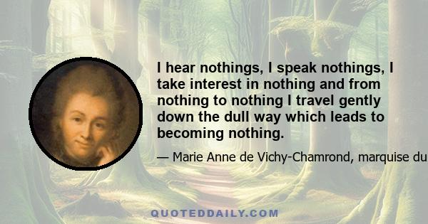 I hear nothings, I speak nothings, I take interest in nothing and from nothing to nothing I travel gently down the dull way which leads to becoming nothing.