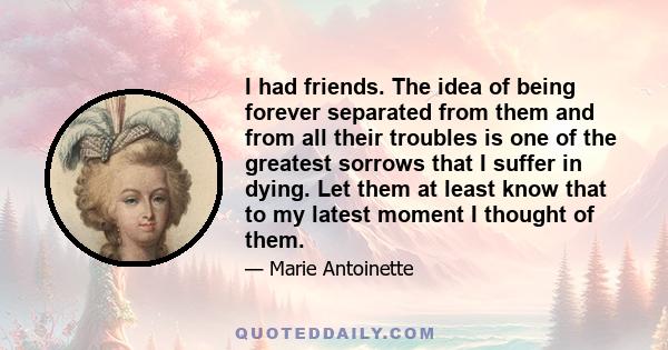 I had friends. The idea of being forever separated from them and from all their troubles is one of the greatest sorrows that I suffer in dying. Let them at least know that to my latest moment I thought of them.