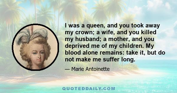 I was a queen, and you took away my crown; a wife, and you killed my husband; a mother, and you deprived me of my children. My blood alone remains: take it, but do not make me suffer long.