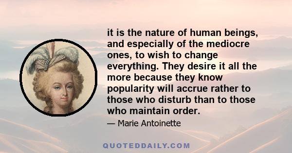 it is the nature of human beings, and especially of the mediocre ones, to wish to change everything. They desire it all the more because they know popularity will accrue rather to those who disturb than to those who