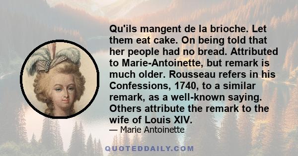 Qu'ils mangent de la brioche. Let them eat cake. On being told that her people had no bread. Attributed to Marie-Antoinette, but remark is much older. Rousseau refers in his Confessions, 1740, to a similar remark, as a