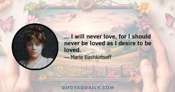 ... I will never love, for I should never be loved as I desire to be loved.