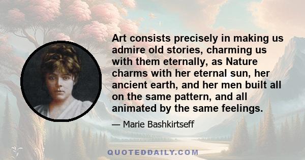 Art consists precisely in making us admire old stories, charming us with them eternally, as Nature charms with her eternal sun, her ancient earth, and her men built all on the same pattern, and all animated by the same