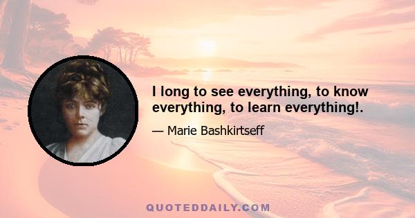 I long to see everything, to know everything, to learn everything!.