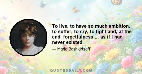 To live, to have so much ambition, to suffer, to cry, to fight and, at the end, forgetfulness ... as if I had never existed.