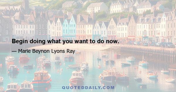 Begin doing what you want to do now.