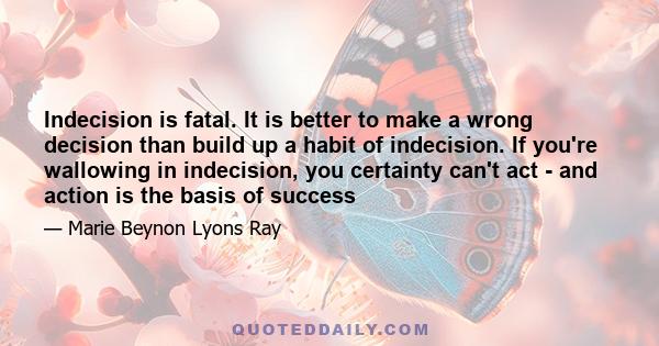 Indecision is fatal. It is better to make a wrong decision than build up a habit of indecision. If you're wallowing in indecision, you certainty can't act - and action is the basis of success