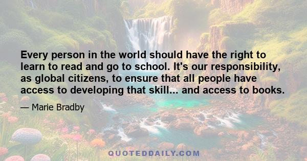 Every person in the world should have the right to learn to read and go to school. It's our responsibility, as global citizens, to ensure that all people have access to developing that skill... and access to books.