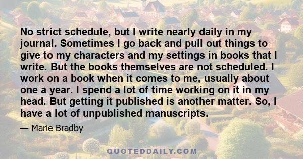 No strict schedule, but I write nearly daily in my journal. Sometimes I go back and pull out things to give to my characters and my settings in books that I write. But the books themselves are not scheduled. I work on a 