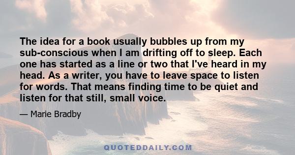 The idea for a book usually bubbles up from my sub-conscious when I am drifting off to sleep. Each one has started as a line or two that I've heard in my head. As a writer, you have to leave space to listen for words.