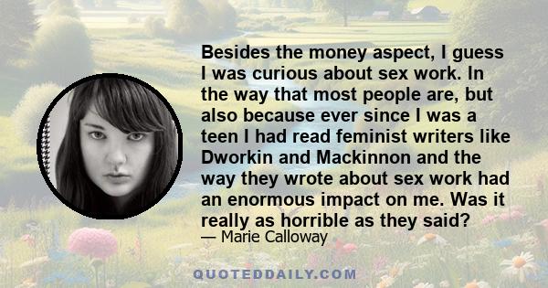 Besides the money aspect, I guess I was curious about sex work. In the way that most people are, but also because ever since I was a teen I had read feminist writers like Dworkin and Mackinnon and the way they wrote