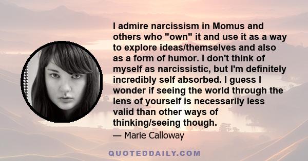 I admire narcissism in Momus and others who own it and use it as a way to explore ideas/themselves and also as a form of humor. I don't think of myself as narcissistic, but I'm definitely incredibly self absorbed. I