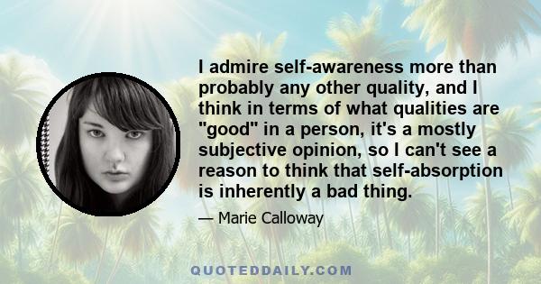 I admire self-awareness more than probably any other quality, and I think in terms of what qualities are good in a person, it's a mostly subjective opinion, so I can't see a reason to think that self-absorption is