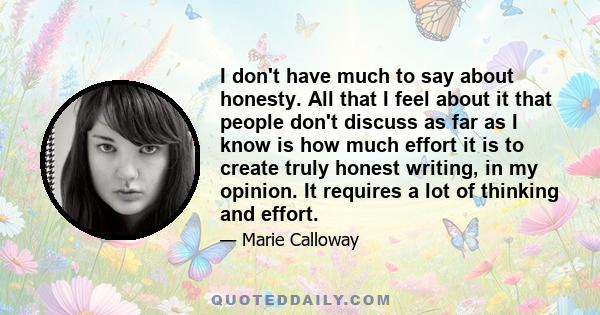 I don't have much to say about honesty. All that I feel about it that people don't discuss as far as I know is how much effort it is to create truly honest writing, in my opinion. It requires a lot of thinking and