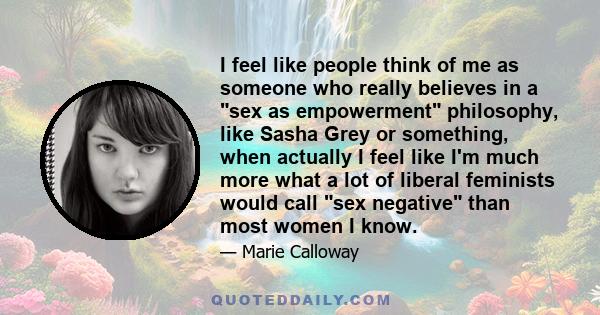 I feel like people think of me as someone who really believes in a sex as empowerment philosophy, like Sasha Grey or something, when actually I feel like I'm much more what a lot of liberal feminists would call sex