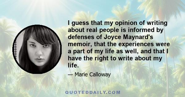 I guess that my opinion of writing about real people is informed by defenses of Joyce Maynard's memoir, that the experiences were a part of my life as well, and that I have the right to write about my life.