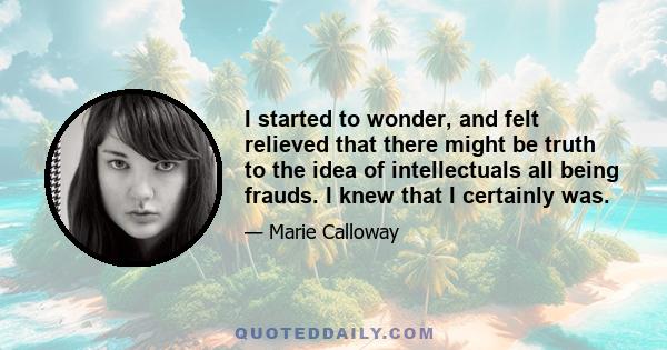 I started to wonder, and felt relieved that there might be truth to the idea of intellectuals all being frauds. I knew that I certainly was.