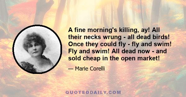 A fine morning's killing, ay! All their necks wrung - all dead birds! Once they could fly - fly and swim! Fly and swim! All dead now - and sold cheap in the open market!