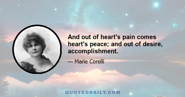 And out of heart's pain comes heart's peace; and out of desire, accomplishment.