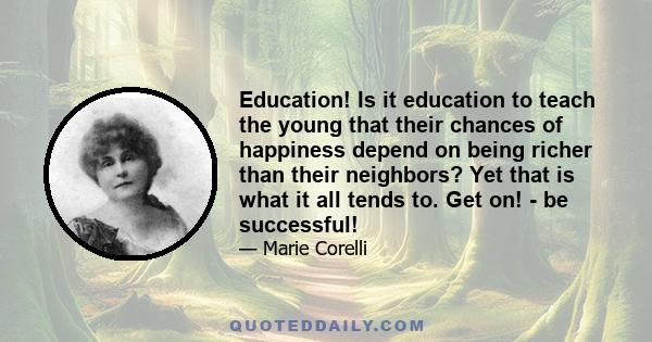 Education! Is it education to teach the young that their chances of happiness depend on being richer than their neighbors? Yet that is what it all tends to. Get on! - be successful!