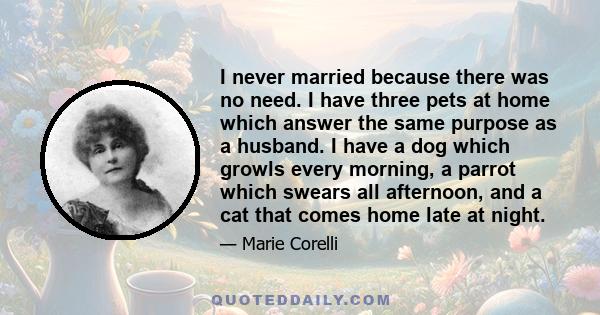 I never married because there was no need. I have three pets at home which answer the same purpose as a husband. I have a dog which growls every morning, a parrot which swears all afternoon, and a cat that comes home