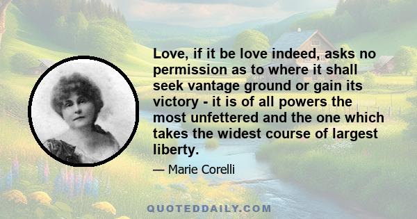 Love, if it be love indeed, asks no permission as to where it shall seek vantage ground or gain its victory - it is of all powers the most unfettered and the one which takes the widest course of largest liberty.