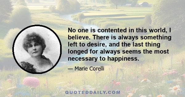 No one is contented in this world, I believe. There is always something left to desire, and the last thing longed for always seems the most necessary to happiness.