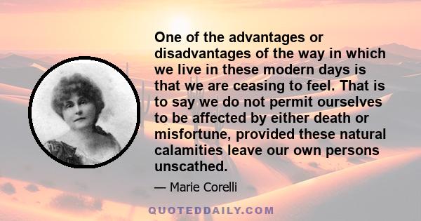 One of the advantages or disadvantages of the way in which we live in these modern days is that we are ceasing to feel. That is to say we do not permit ourselves to be affected by either death or misfortune, provided