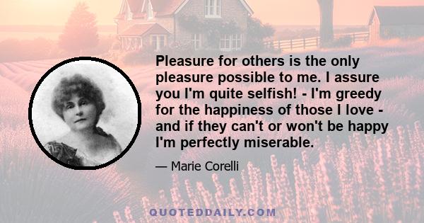 Pleasure for others is the only pleasure possible to me. I assure you I'm quite selfish! - I'm greedy for the happiness of those I love - and if they can't or won't be happy I'm perfectly miserable.