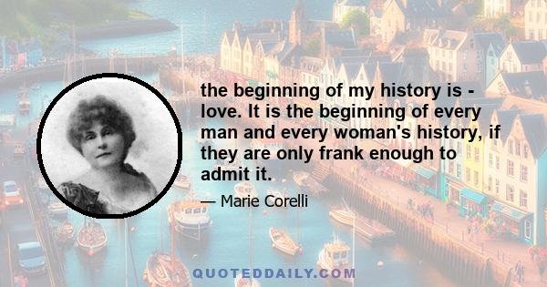 the beginning of my history is - love. It is the beginning of every man and every woman's history, if they are only frank enough to admit it.